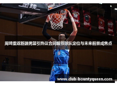 周琦重返新疆男篮引热议合同细节球队定位与未来前景成焦点 周琦重返新疆男篮引热议合同细节球队定位与未来前景成焦点