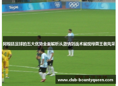 阿根廷足球的五大优势全面解析从激情到战术展现绿茵王者风采 阿根廷足球的五大优势全面解析从激情到战术展现绿茵王者风采