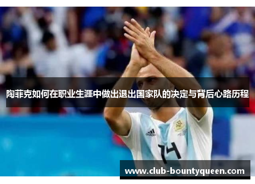 陶菲克如何在职业生涯中做出退出国家队的决定与背后心路历程