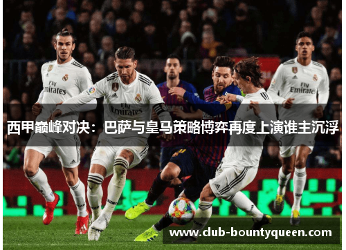 西甲巅峰对决:巴萨与皇马策略博弈再度上演谁主沉浮 西甲巅峰对决:巴萨与皇马策略博弈再度上演谁主沉浮