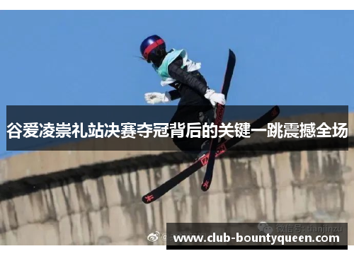 谷爱凌崇礼站决赛夺冠背后的关键一跳震撼全场