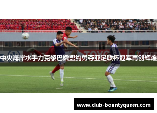 中央海岸水手力克黎巴嫩盟约勇夺亚足联杯冠军再创辉煌