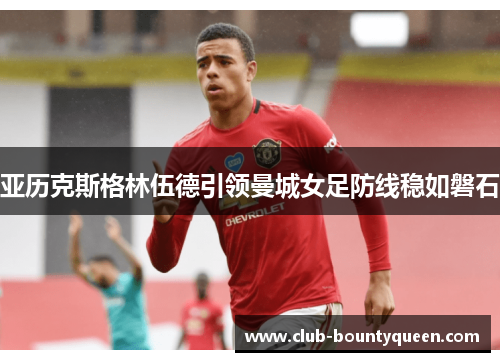 亚历克斯格林伍德引领曼城女足防线稳如磐石 亚历克斯格林伍德引领曼城女足防线稳如磐石