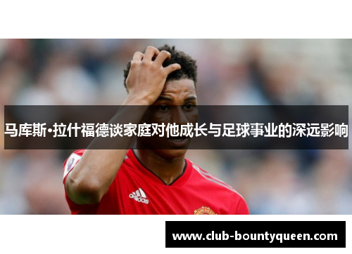 马库斯·拉什福德谈家庭对他成长与足球事业的深远影响